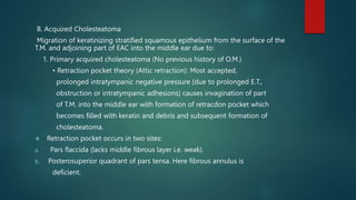 B. Acquired Cholesteatoma
Migration of keratinizing stratified squamous epithelium from the surface of the
T.M. and adjoining part of EAC into the middle ear due to:
1. Primary acquired cholesteatoma (No previous history of O.M.)
• Retraction pocket theory (Attic retraction): Most accepted,
prolonged intratympanic negative pressure (due to prolonged E.T.,
obstruction or intratympanic adhesions) causes invagination of part
of T.M. into the middle ear with formation of retracdon pocket which
becomes filled with keratin and debris and subsequent formation of
cholesteatoma.
 Retraction pocket occurs in two sites:
a. Pars flaccida (lacks middle fibrous layer i.e. weak).
b. Posterosuperior quadrant of pars tensa. Here fibrous annulus is
deficient.
 