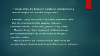 • Migration theory: the direction of migration of canal epithelium is
reversed being inwards instead of being outwards.
• Metaplasia theory: metaplasia of flat squamous epithelium of the
attic into keratinizing stratified squamous epithelium
2. Secondary acquired cholesteatoma (previous history of O.M)
• Migration therapy: Direct migration of stratified squamous
epithelium from surface of T.M. into the middle ear through a
marginal perforation.
• Metaplasia theory: due to chronic irritation of the middle ear
mucosa by chronic infection.o keratinizing stratified squamous epithelium.
 
