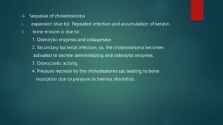  Sequelae of cholesteatoma
I. expansion (due to) Repeated infection and accumulation of keratin.
II. bone erosion is due to:
1. Osteolytic enzymes and collagenase
2. Secondary bacterial infection, so, the cholesteatoma becomes
activated to secrete deminiralizing and osteolytic enzymes.
3. Osteoclastic activity.
4. Pressure necrosis by the cholesteatoma sac leading to bone
resorption due to pressure ischaemia (doubtful).
 