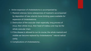  Active expansion of cholesteatoma is accompanied by:
1. Mastoid sclerosis: bone osteoporosis of mastoid is accompanied
by deposition of new sclerotic bone limiting space available for
expansion of cholesteatoma.
2. Destruction of the ossicular chain especially, long process of
incus, then whole incus, then head of malleus and may be the
whole ossicular chain.
3. If the disease is allowed to run its course, the whole mastoid and
middle ear become replaced by cholesteatoma " natural radical
cavity.
4. Complications of cholesteatoma .
 