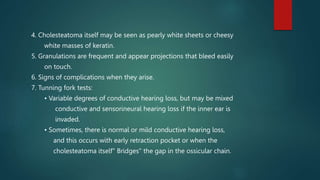 4. Cholesteatoma itself may be seen as pearly white sheets or cheesy
white masses of keratin.
5. Granulations are frequent and appear projections that bleed easily
on touch.
6. Signs of complications when they arise.
7. Tunning fork tests:
• Variable degrees of conductive hearing loss, but may be mixed
conductive and sensorineural hearing loss if the inner ear is
invaded.
• Sometimes, there is normal or mild conductive hearing loss,
and this occurs with early retraction pocket or when the
cholesteatoma itself" Bridges" the gap in the ossicular chain.
 