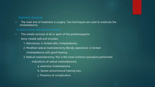 Treatment (Surgical)
 The main line of treatment is surgery. Two techniques are used to eradicate the
cholesteatoma.
A. Open (canal wall down) technique
 This entails removal of all or apart of the posterosuperior
bony meatal wall and includes:
1. Atticotomy: in limited attic cholesteatoma.
2. Modified radical mastoidectomy (Bondy operation): in limited
cholesteatoma with good hearing.
3. Radical mastoidectomy: this is the most common procedure performed.
- Indications of radical mastoidectomy
a. extensive cholesteatoma.
b. Severe sensorineural hearing loss.
c. Presence of complication.
 