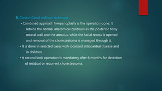 B. Closed (Canal wall up) technique
• Combined approach tympanoplasty is the operation done. It
retains the normal anatomical contours as the posterior bony
meatal wall and the annulus, while the facial recess is opened
and removal of the cholesteatoma is managed through it.
• It is done in selected cases with localized atticoantral disease and
in children.
• A second look operation is mandatory after 6 months for detection
of residual or recurrent cholesteatoma.
 