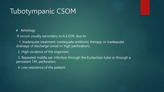 Tubotympanic CSOM
 Aetiology
It occurs usually secondary to A.S.O.M. due to:
1. Inadequate treatment: inadequate antibiotic therapy, or inadequate
drainage of discharge (small or high perforation).
2. High virulence of the organism.
3. Repeated middle ear infection through the Eustachian tube or through a
persistent T.M. perforation.
4. Low resistance of the patient.
 