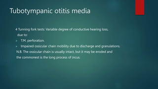 Tubotympanic otitis media
4 Tunning fork tests: Variable degree of conductive hearing loss,
due to:
 T.M. perforation.
 Impaired ossicular chain mobility due to discharge and granulations.
N.B. The ossicular chain is usually intact, but it may be eroded and
the commonest is the long process of incus.
 