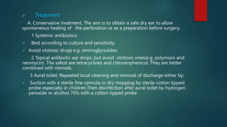  Treatment
A. Conservative treatment, The aim is to obtain a safe dry ear to allow
spontaneous healing of the perforation or as a preparation before surgery.
1 Systemic antibiotics:
 Best according to culture and sensitivity.
 Avoid ototoxic drugs e.g. aminoglycosides.
2 Topical antibiotic ear drops ,but avoid ototoxic ones(e.g. polymixin and
neomycin). The safest are tetracyclines and chloramphenicol. They are better
combined with steroids.
3 Aural toilet: Repeated local cleaning and removal of discharge either by;
 Suction with a sterile fine cannula or dry mopping by sterile cotton tipped
probe especially in children,Then disinfection after aural toilet by hydrogen
peroxide or alcohol 70% with a cotton tipped probe
 