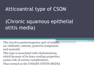 Atticoantral type of CSOM
(Chronic squamous epithelial
otitis media)
This involves posterosuperior part of middle
ear cleft(attic, antrum, posterior tympanum
and mastoid)
This type is associated with cholesteatoma,
which because of its bone eroding properties,
causes risk of serious complications.
Thus termed as the UNSAFE OTITIS MEDIA
 
