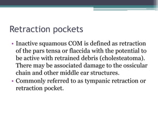 Retraction pockets
• Inactive squamous COM is defined as retraction
of the pars tensa or flaccida with the potential to
be active with retrained debris (cholesteatoma).
There may be associated damage to the ossicular
chain and other middle ear structures.
• Commonly referred to as tympanic retraction or
retraction pocket.
 