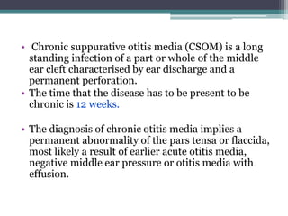 • Chronic suppurative otitis media (CSOM) is a long
standing infection of a part or whole of the middle
ear cleft characterised by ear discharge and a
permanent perforation.
• The time that the disease has to be present to be
chronic is 12 weeks.
• The diagnosis of chronic otitis media implies a
permanent abnormality of the pars tensa or flaccida,
most likely a result of earlier acute otitis media,
negative middle ear pressure or otitis media with
effusion.
 