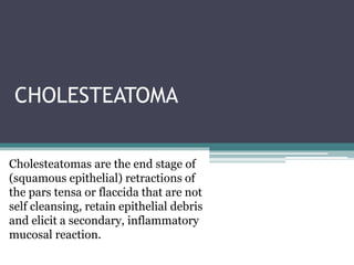 CHOLESTEATOMA
Cholesteatomas are the end stage of
(squamous epithelial) retractions of
the pars tensa or flaccida that are not
self cleansing, retain epithelial debris
and elicit a secondary, inflammatory
mucosal reaction.
 