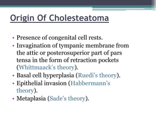 Origin Of Cholesteatoma
• Presence of congenital cell rests.
• Invagination of tympanic membrane from
the attic or posterosuperior part of pars
tensa in the form of retraction pockets
(Whittmaack’s theory).
• Basal cell hyperplasia (Ruedi’s theory).
• Epithelial invasion (Habbermann’s
theory).
• Metaplasia (Sade’s theory).
 