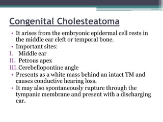 Congenital Cholesteatoma
• It arises from the embryonic epidermal cell rests in
the middle ear cleft or temporal bone.
• Important sites:
I. Middle ear
II. Petrous apex
III.Cerebellopontine angle
• Presents as a white mass behind an intact TM and
causes conductive hearing loss.
• It may also spontaneously rupture through the
tympanic membrane and present with a discharging
ear.
 
