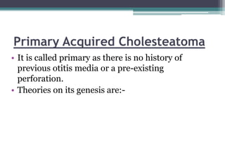Primary Acquired Cholesteatoma
• It is called primary as there is no history of
previous otitis media or a pre-existing
perforation.
• Theories on its genesis are:-
 