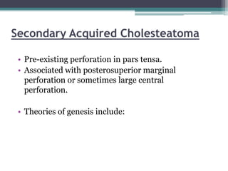 Secondary Acquired Cholesteatoma
• Pre-existing perforation in pars tensa.
• Associated with posterosuperior marginal
perforation or sometimes large central
perforation.
• Theories of genesis include:
 