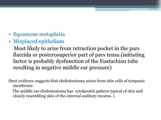 • Squamous metaplasia
• Misplaced epithelium
Most likely to arise from retraction pocket in the pars
flaccida or posterosuperior part of pars tensa.(initiating
factor is probably dysfunction of the Eustachian tube
resulting in negative middle ear pressure)
(best evidence suggests that cholesteatoma arises from skin cells of tympanic
membrane.
The middle ear cholesteatoma has cytokeratin pattern typical of skin and
closely resembling skin of the external auditory meatus. )
 