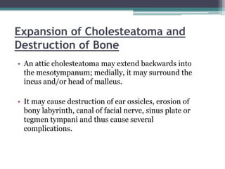 Expansion of Cholesteatoma and
Destruction of Bone
• An attic cholesteatoma may extend backwards into
the mesotympanum; medially, it may surround the
incus and/or head of malleus.
• It may cause destruction of ear ossicles, erosion of
bony labyrinth, canal of facial nerve, sinus plate or
tegmen tympani and thus cause several
complications.
 