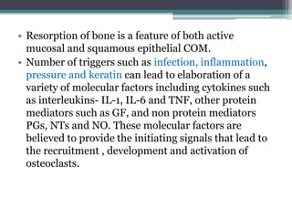 • Resorption of bone is a feature of both active
mucosal and squamous epithelial COM.
• Number of triggers such as infection, inflammation,
pressure and keratin can lead to elaboration of a
variety of molecular factors including cytokines such
as interleukins- IL-1, IL-6 and TNF, other protein
mediators such as GF, and non protein mediators
PGs, NTs and NO. These molecular factors are
believed to provide the initiating signals that lead to
the recruitment , development and activation of
osteoclasts.
 
