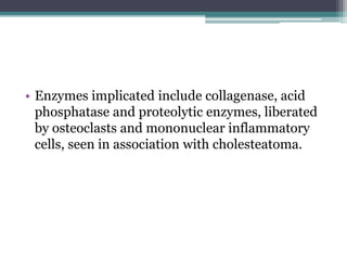 • Enzymes implicated include collagenase, acid
phosphatase and proteolytic enzymes, liberated
by osteoclasts and mononuclear inflammatory
cells, seen in association with cholesteatoma.
 