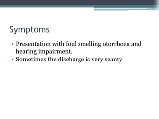 Symptoms
• Presentation with foul smelling otorrhoea and
hearing impairment.
• Sometimes the discharge is very scanty
 