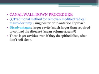 • CANAL WALL DOWN PROCEDURE
• (1)Traditional method for removal- modified radical
mastoidectomy using posterior to anterior approach.
• Disadvantages: larger cavity(much larger than required
to control the disease) (mean volume 2.4cm³)
• These lager cavities even if they do epithelialize, often
don’t self clean.
 