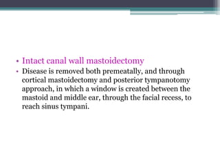 • Intact canal wall mastoidectomy
• Disease is removed both premeatally, and through
cortical mastoidectomy and posterior tympanotomy
approach, in which a window is created between the
mastoid and middle ear, through the facial recess, to
reach sinus tympani.
 