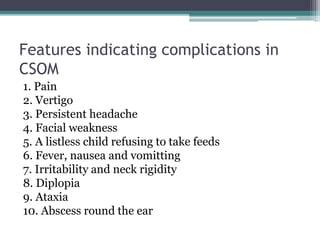 Features indicating complications in
CSOM
1. Pain
2. Vertigo
3. Persistent headache
4. Facial weakness
5. A listless child refusing to take feeds
6. Fever, nausea and vomitting
7. Irritability and neck rigidity
8. Diplopia
9. Ataxia
10. Abscess round the ear
 
