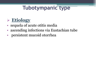 Tubotympanic type
 Etiology
• sequela of acute otitis media
• ascending infections via Eustachian tube
• persistent mucoid otorrhea
 