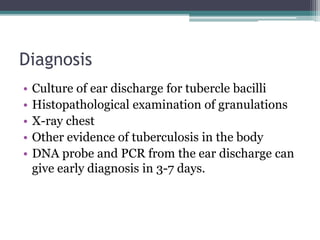 Diagnosis
• Culture of ear discharge for tubercle bacilli
• Histopathological examination of granulations
• X-ray chest
• Other evidence of tuberculosis in the body
• DNA probe and PCR from the ear discharge can
give early diagnosis in 3-7 days.
 