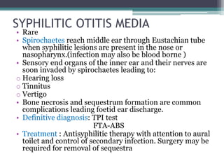 SYPHILITIC OTITIS MEDIA
• Rare
• Spirochaetes reach middle ear through Eustachian tube
when syphilitic lesions are present in the nose or
nasopharynx.(infection may also be blood borne )
• Sensory end organs of the inner ear and their nerves are
soon invaded by spirochaetes leading to:
o Hearing loss
o Tinnitus
o Vertigo
• Bone necrosis and sequestrum formation are common
complications leading foetid ear discharge.
• Definitive diagnosis: TPI test
FTA-ABS
• Treatment : Antisyphilitic therapy with attention to aural
toilet and control of secondary infection. Surgery may be
required for removal of sequestra
 