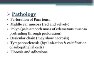  Pathology
• Perforation of Pars tensa
• Middle ear mucosa (red and velvety)
• Polyp (pale-smooth mass of edematous mucosa
protruding through perforation)
• Ossicular chain (may show necrosis)
• Tympanosclerosis (hyalinization & calcification
of subepithelial cells)
• Fibrosis and adhesions
 