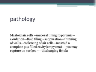 pathology
Mastoid air cells –mucosal lining hyperemic—
exudation—fluid filing –suppuration—thinning
of walls—coalescing of air cells—mastoid a
complete pus filled cavity(empyema)---pus may
rupture on surface ----discharging fistula
 