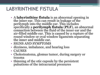 LABYRINTHINE FISTULA
• A labyrinthine fistula is an abnormal opening in
the inner ear. This can result in leakage of the
perilymph into the middle ear. This includes
specifically a perilymph fistula (PLF), an abnormal
connection between the fluid of the inner ear and the
air-filled middle ear. This is caused by a rupture of the
round window or oval window ligaments separating
the inner and middle ear.
• SIGNS AND SYMPTOMS
• dizziness, imbalance, and hearing loss
• CAUSES
• Cholesteatoma, glomus tumor, during surgery or
trauma
• thinning of the otic capsule by the persistent
pulsations of the intracranial pressures
 