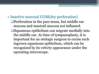 • Inactive mucosal COM(dry perforation)
Perforation in the pars tensa, but middle ear
mucosa and mastoid mucosa not inflamed.
Squamous epithelium can migrate medially into
the middle ear. At time of tympanoplasty, it is
important for an otologic surgeon to excise such
ingrown squamous epithelium, which can be
recognized by its velvety appearance under the
operating microscope.
 