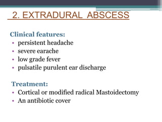 2. EXTRADURAL ABSCESS
Clinical features:
• persistent headache
• severe earache
• low grade fever
• pulsatile purulent ear discharge
Treatment:
• Cortical or modified radical Mastoidectomy
• An antibiotic cover
 