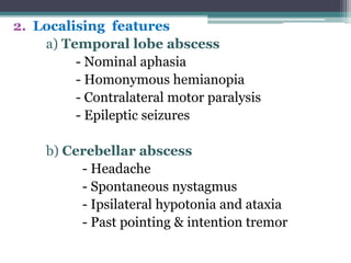 2. Localising features
a) Temporal lobe abscess
- Nominal aphasia
- Homonymous hemianopia
- Contralateral motor paralysis
- Epileptic seizures
b) Cerebellar abscess
- Headache
- Spontaneous nystagmus
- Ipsilateral hypotonia and ataxia
- Past pointing & intention tremor
 