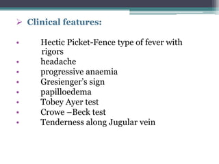  Clinical features:
• Hectic Picket-Fence type of fever with
rigors
• headache
• progressive anaemia
• Gresienger’s sign
• papilloedema
• Tobey Ayer test
• Crowe –Beck test
• Tenderness along Jugular vein
 