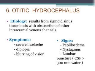 6. OTITIC HYDROCEPHALUS
• Etiology: results from sigmoid sinus
thrombosis with obstruction of other
intracranial venous channels
• Symptoms:
- severe headache
- diplopia
- blurring of vision
• Signs:
- Papilloedema
- Nystagmus
- Lumbar
puncture ( CSF >
300 mm water )
 