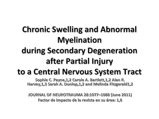 Chronic Swelling and Abnormal
Myelination
during Secondary Degeneration
after Partial Injury
to a Central Nervous System Tract
Sophie C. Payne,1,2 Carole A. Bartlett,1,2 Alan R.
Harvey,1,3 Sarah A. Dunlop,1,2 and Melinda Fitzgerald1,2
JOURNAL OF NEUROTRAUMA 28:1077–1088 (June 2011)
Factor de impacto de la revista en su área: 1,6

 