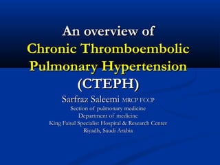 An overview of
Chronic Thromboembolic
Pulmonary Hypertension
(CTEPH)
Sarfraz Saleemi MRCP FCCP

Section of pulmonary medicine
Department of medicine
King Faisal Specialist Hospital & Research Center
Riyadh, Saudi Arabia

 