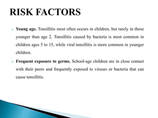  Young age. Tonsillitis most often occurs in children, but rarely in those
younger than age 2. Tonsillitis caused by bacteria is most common in
children ages 5 to 15, while viral tonsillitis is more common in younger
children.
 Frequent exposure to germs. School-age children are in close contact
with their peers and frequently exposed to viruses or bacteria that can
cause tonsillitis.
 