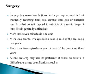  Surgery to remove tonsils (tonsillectomy) may be used to treat
frequently recurring tonsillitis, chronic tonsillitis or bacterial
tonsillitis that doesn't respond to antibiotic treatment. Frequent
tonsillitis is generally defined as:
 More than seven episodes in one year
 More than four to five episodes a year in each of the preceding
two years
 More than three episodes a year in each of the preceding three
years
 A tonsillectomy may also be performed if tonsillitis results in
difficult-to-manage complications, such as:
 