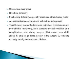  Obstructive sleep apnea
 Breathing difficulty
 Swallowing difficulty, especially meats and other chunky foods
 An abscess that doesn't improve with antibiotic treatment
 Tonsillectomy is usually done as an outpatient procedure, unless
your child is very young, has a complex medical condition or if
complications arise during surgery. That means your child
should be able to go home the day of the surgery. A complete
recovery usually takes seven to 14 days.
 