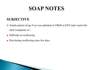 SUBJECTIVE
A female patient of age 9 yrs was admitted in VBGH at ENT male ward with
chief complaints of :
Difficulty in swallowing
Pain during swallowing since few days
 