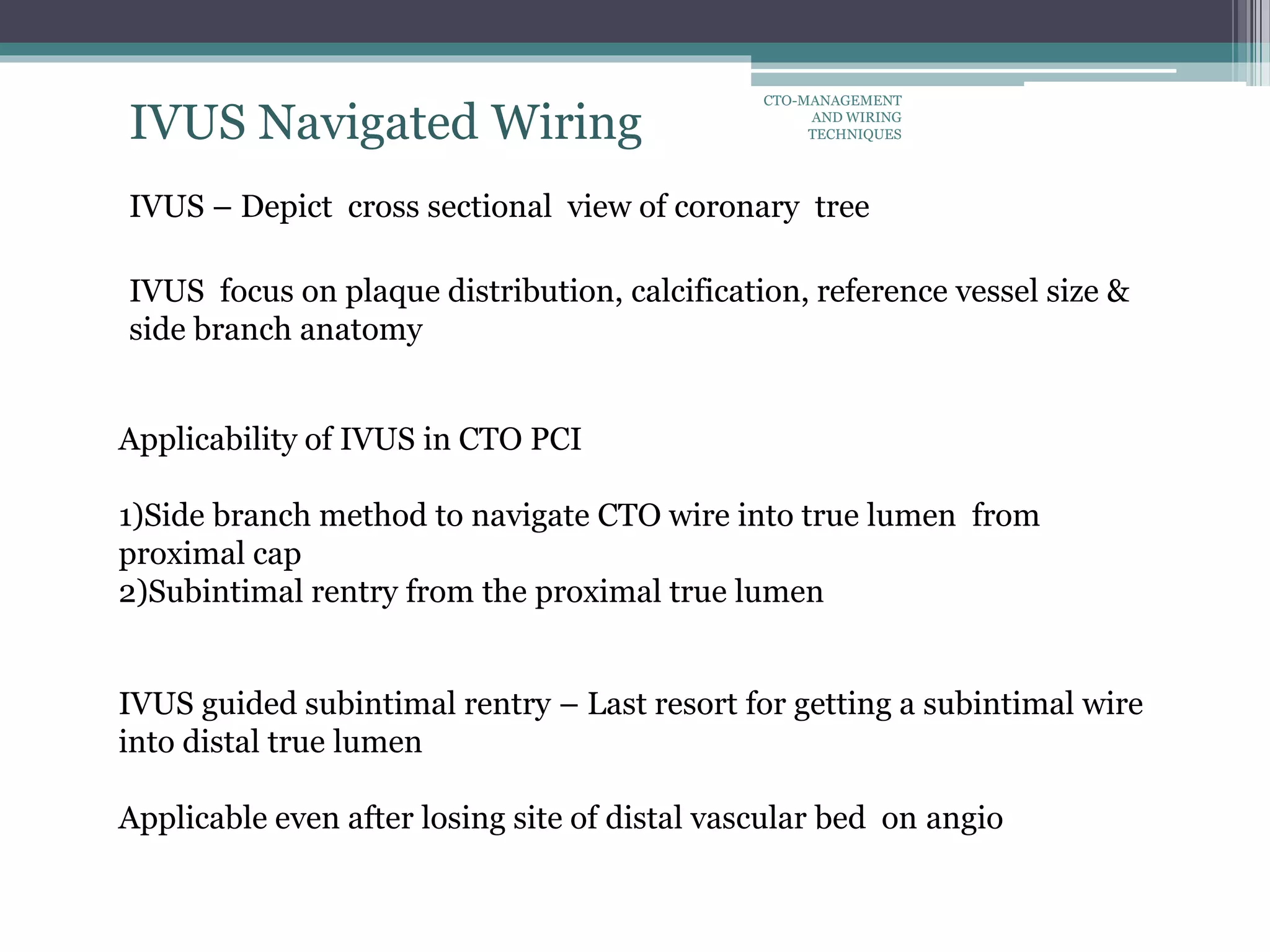 IVUS Navigated Wiring
IVUS – Depict cross sectional view of coronary tree
IVUS focus on plaque distribution, calcification, reference vessel size &
side branch anatomy
Applicability of IVUS in CTO PCI
1)Side branch method to navigate CTO wire into true lumen from
proximal cap
2)Subintimal rentry from the proximal true lumen
IVUS guided subintimal rentry – Last resort for getting a subintimal wire
into distal true lumen
Applicable even after losing site of distal vascular bed on angio
CTO-MANAGEMENT
AND WIRING
TECHNIQUES
 
