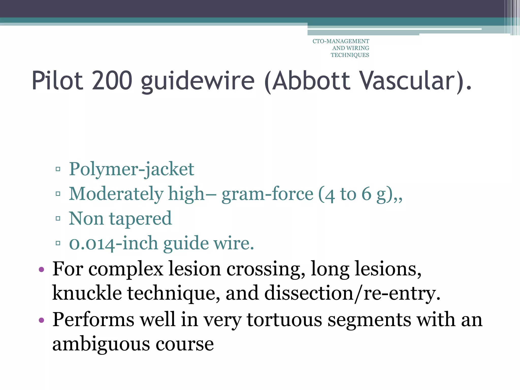 Pilot 200 guidewire (Abbott Vascular).
▫ Polymer-jacket
▫ Moderately high– gram-force (4 to 6 g),,
▫ Non tapered
▫ 0.014-inch guide wire.
• For complex lesion crossing, long lesions,
knuckle technique, and dissection/re-entry.
• Performs well in very tortuous segments with an
ambiguous course
CTO-MANAGEMENT
AND WIRING
TECHNIQUES
 