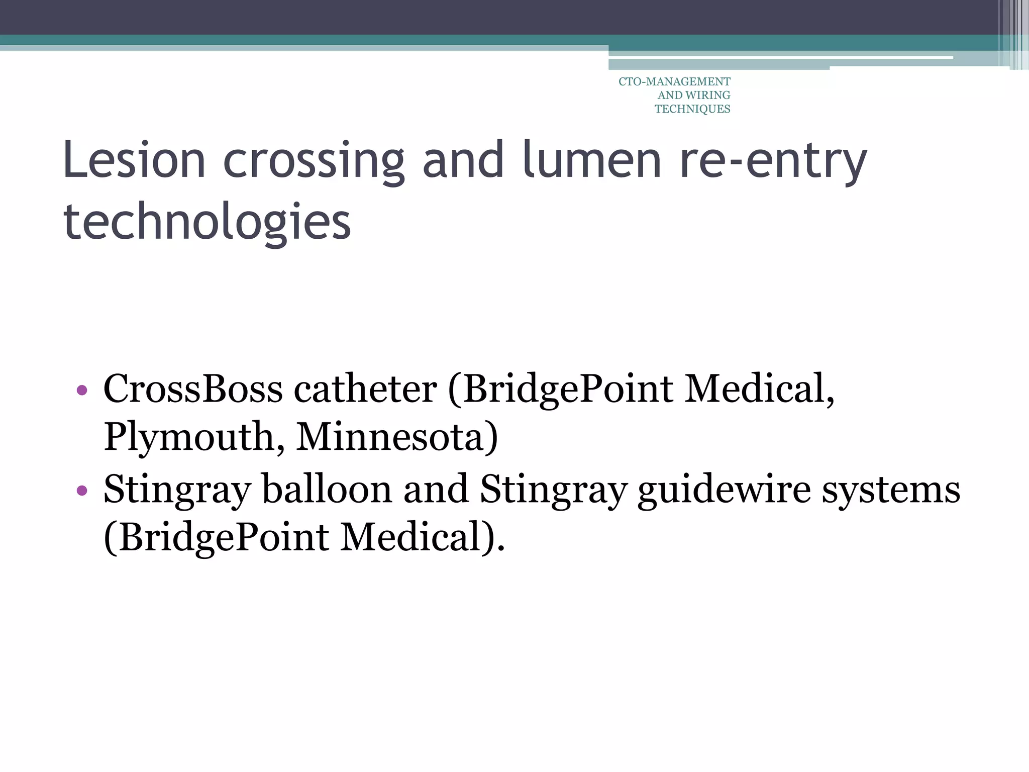 Lesion crossing and lumen re-entry
technologies
• CrossBoss catheter (BridgePoint Medical,
Plymouth, Minnesota)
• Stingray balloon and Stingray guidewire systems
(BridgePoint Medical).
CTO-MANAGEMENT
AND WIRING
TECHNIQUES
 