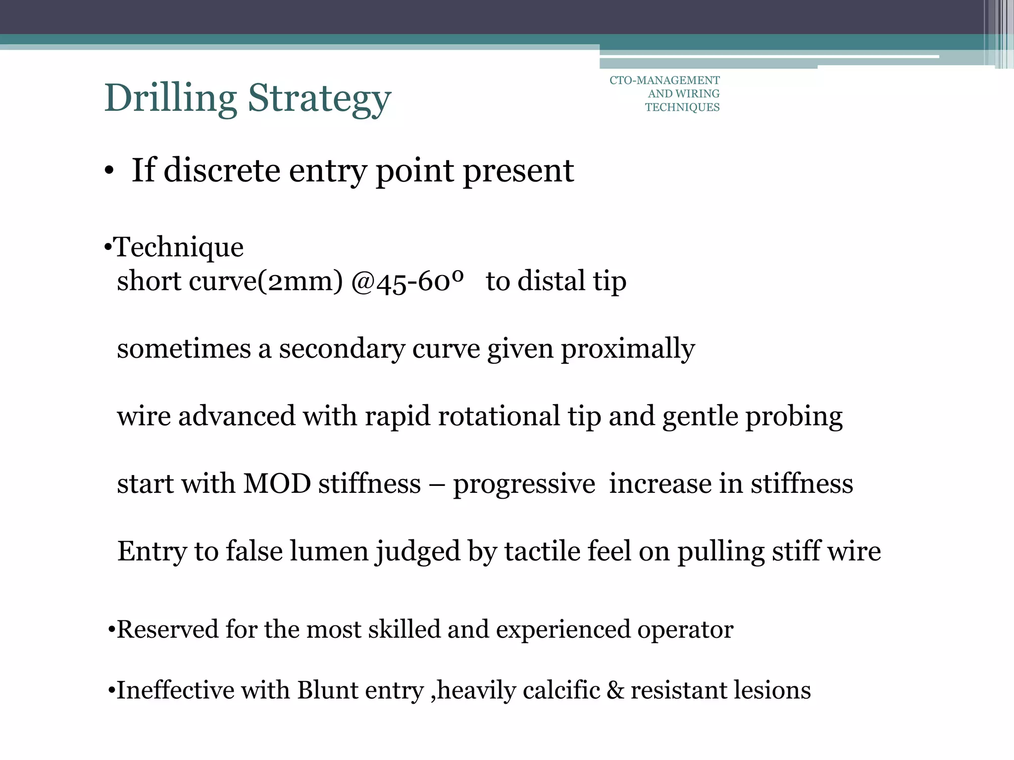 Drilling Strategy
• If discrete entry point present
•Technique
short curve(2mm) @45-60º to distal tip
sometimes a secondary curve given proximally
wire advanced with rapid rotational tip and gentle probing
start with MOD stiffness – progressive increase in stiffness
Entry to false lumen judged by tactile feel on pulling stiff wire
•Reserved for the most skilled and experienced operator
•Ineffective with Blunt entry ,heavily calcific & resistant lesions
CTO-MANAGEMENT
AND WIRING
TECHNIQUES
 