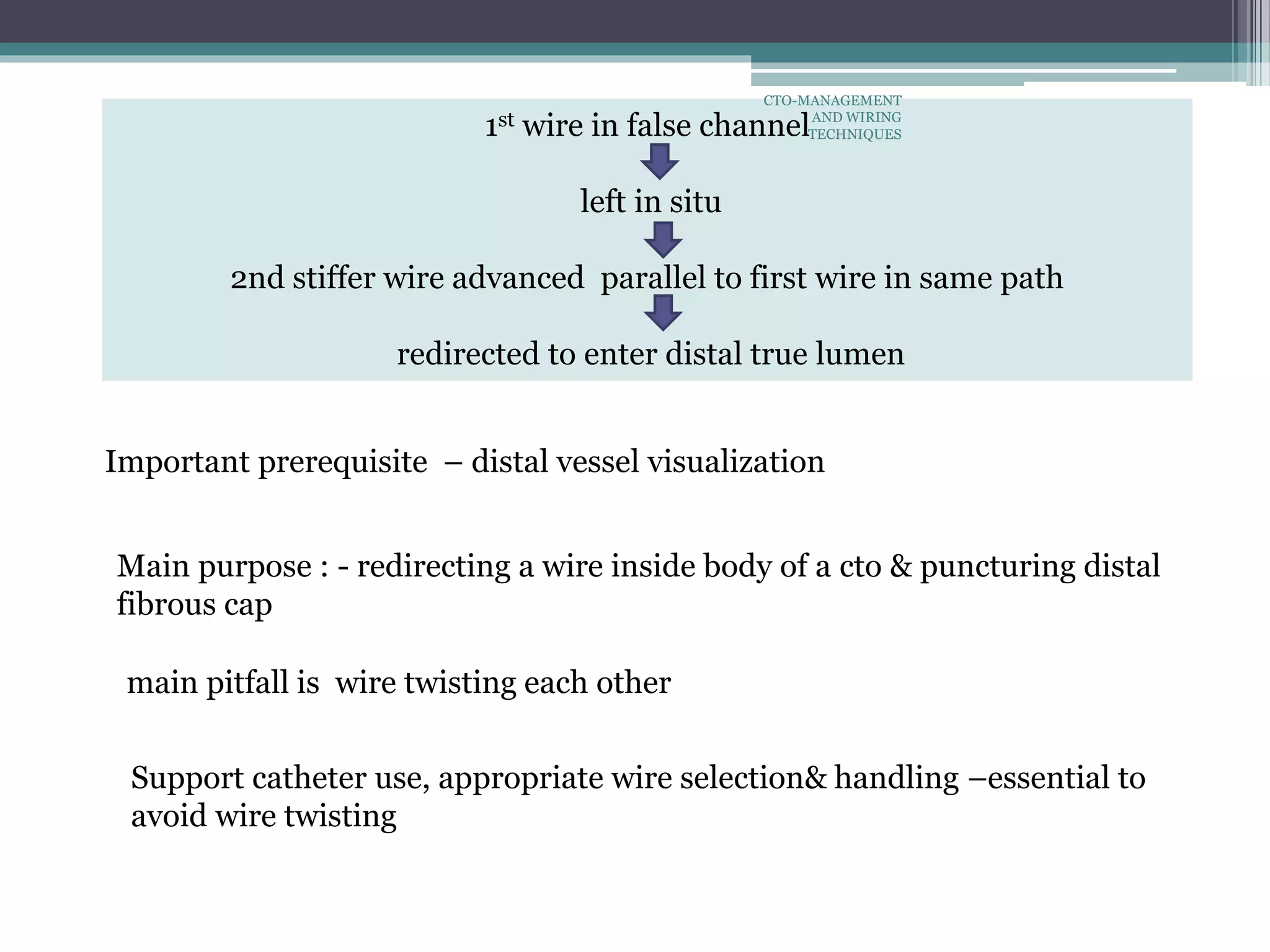 1st wire in false channel
left in situ
2nd stiffer wire advanced parallel to first wire in same path
redirected to enter distal true lumen
main pitfall is wire twisting each other
Support catheter use, appropriate wire selection& handling –essential to
avoid wire twisting
Main purpose : - redirecting a wire inside body of a cto & puncturing distal
fibrous cap
Important prerequisite – distal vessel visualization
CTO-MANAGEMENT
AND WIRING
TECHNIQUES
 