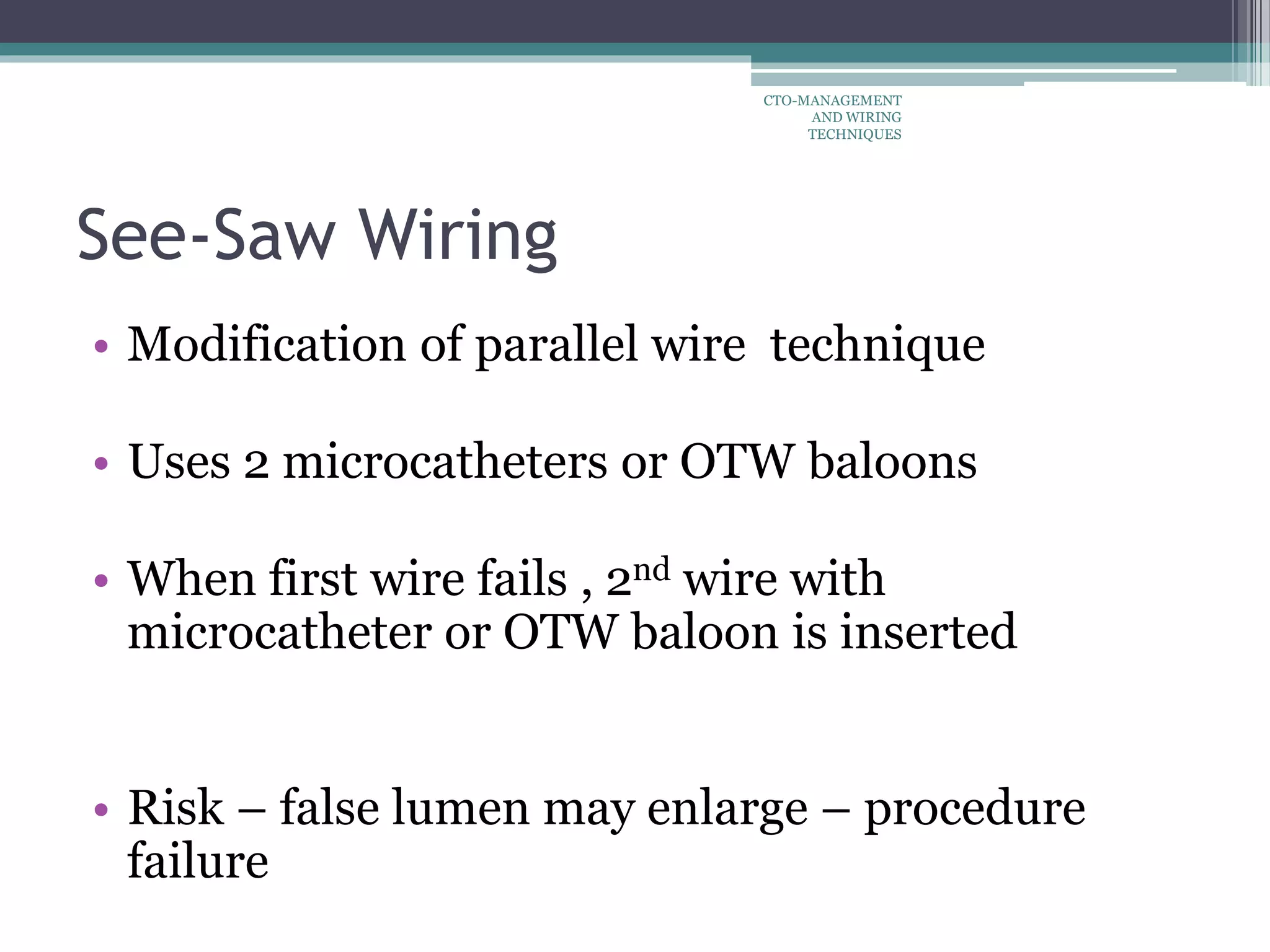 See-Saw Wiring
• Modification of parallel wire technique
• Uses 2 microcatheters or OTW baloons
• When first wire fails , 2nd wire with
microcatheter or OTW baloon is inserted
• Risk – false lumen may enlarge – procedure
failure
CTO-MANAGEMENT
AND WIRING
TECHNIQUES
 