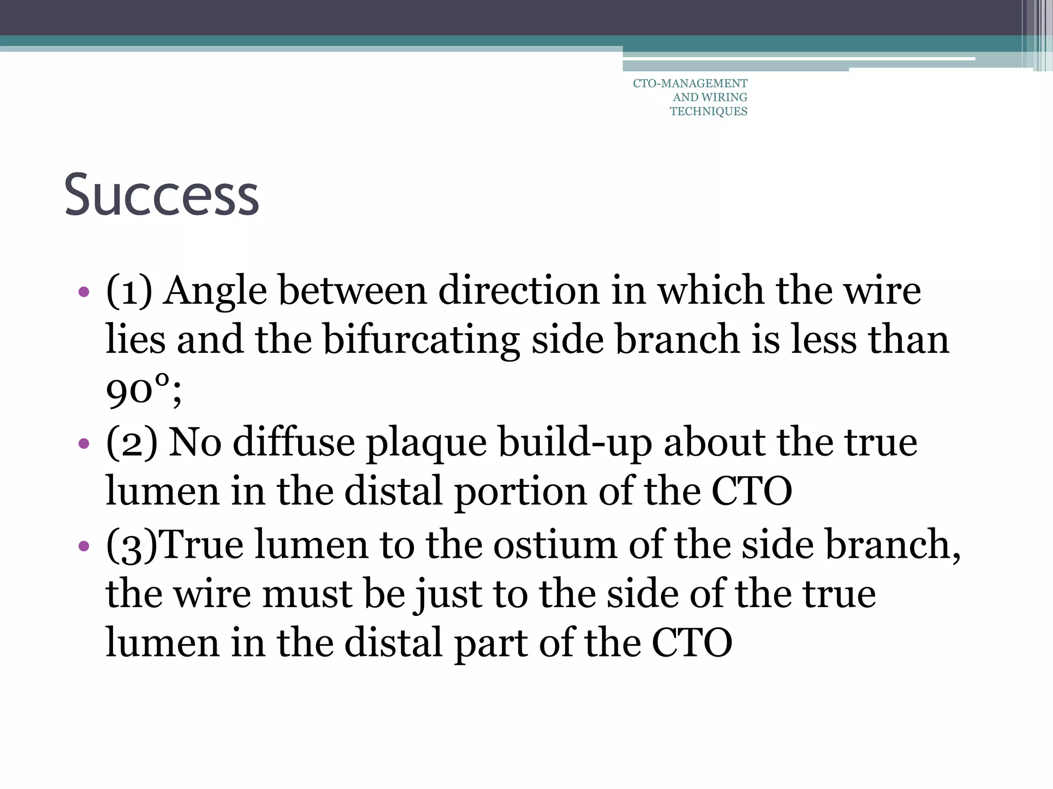 Success
• (1) Angle between direction in which the wire
lies and the bifurcating side branch is less than
90°;
• (2) No diffuse plaque build-up about the true
lumen in the distal portion of the CTO
• (3)True lumen to the ostium of the side branch,
the wire must be just to the side of the true
lumen in the distal part of the CTO
CTO-MANAGEMENT
AND WIRING
TECHNIQUES
 